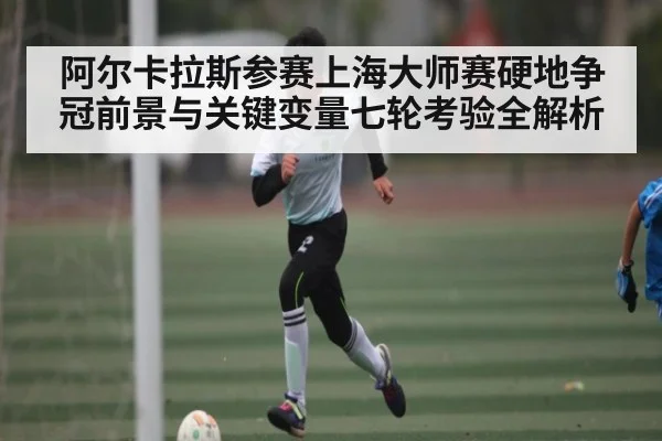 阿尔卡拉斯参赛上海大师赛硬地争冠前景与关键变量七轮考验全解析（kaiyun）